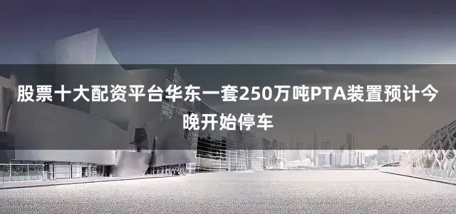 股票十大配资平台华东一套250万吨PTA装置预计今晚开始停车