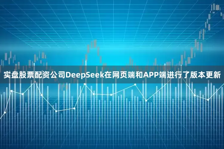 实盘股票配资公司DeepSeek在网页端和APP端进行了版本更新