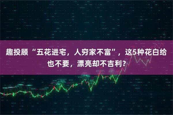 趣投顾 “五花进宅，人穷家不富”，这5种花白给也不要，漂亮却不吉利？
