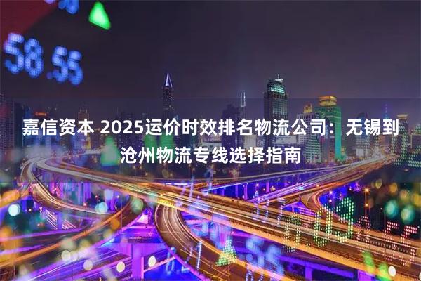 嘉信资本 2025运价时效排名物流公司：无锡到沧州物流专线选择指南