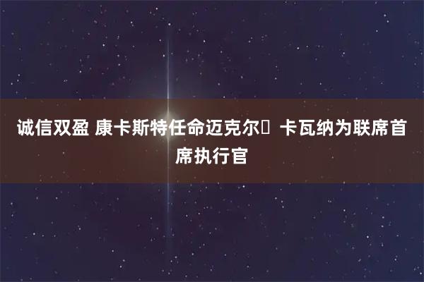 诚信双盈 康卡斯特任命迈克尔・卡瓦纳为联席首席执行官