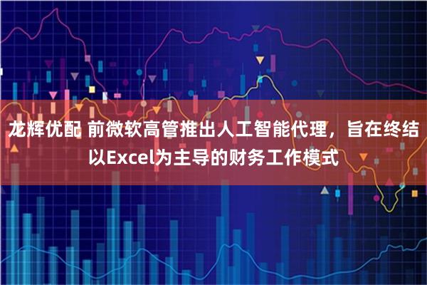 龙辉优配 前微软高管推出人工智能代理，旨在终结以Excel为主导的财务工作模式